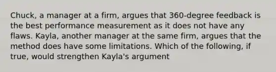 Chuck, a manager at a firm, argues that 360-degree feedback is the best performance measurement as it does not have any flaws. Kayla, another manager at the same firm, argues that the method does have some limitations. Which of the following, if true, would strengthen Kayla's argument