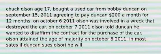 chuck olson age 17, bought a used car from bobby duncan on september 15, 2011 agreeing to pay duncan 200 a month for 12 months. on october 6 2011 olson was involved in a wreck that destroyed the car. on october 7 2011 olson told duncan he wanted to disaffirm the contract for the purchase of the car. olson attained the age of majority on october 8 2011. in most sates if duncan sues olsori he will