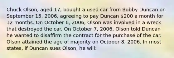 Chuck Olson, aged 17, bought a used car from Bobby Duncan on September 15, 2006, agreeing to pay Duncan 200 a month for 12 months. On October 6, 2006, Olson was involved in a wreck that destroyed the car. On October 7, 2006, Olson told Duncan he wanted to disaffirm the contract for the purchase of the car. Olson attained the age of majority on October 8, 2006. In most states, if Duncan sues Olson, he will: