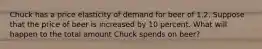 Chuck has a price elasticity of demand for beer of 1.2. Suppose that the price of beer is increased by 10 percent. What will happen to the total amount Chuck spends on beer?