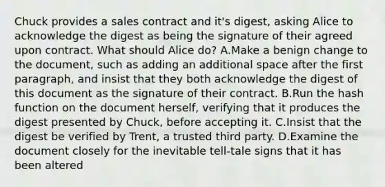 Chuck provides a sales contract and it's digest, asking Alice to acknowledge the digest as being the signature of their agreed upon contract. What should Alice do? A.Make a benign change to the document, such as adding an additional space after the first paragraph, and insist that they both acknowledge the digest of this document as the signature of their contract. B.Run the hash function on the document herself, verifying that it produces the digest presented by Chuck, before accepting it. C.Insist that the digest be verified by Trent, a trusted third party. D.Examine the document closely for the inevitable tell-tale signs that it has been altered