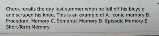 Chuck recalls the day last summer when he fell off his bicycle and scraped his knee. This is an example of A. Iconic memory B. Procedural Memory C. Semantic Memory D. Episodic Memory E. Short-Term Memory