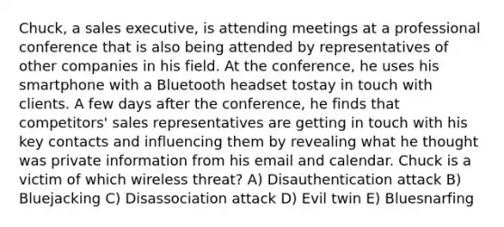 Chuck, a sales executive, is attending meetings at a professional conference that is also being attended by representatives of other companies in his field. At the conference, he uses his smartphone with a Bluetooth headset tostay in touch with clients. A few days after the conference, he finds that competitors' sales representatives are getting in touch with his key contacts and influencing them by revealing what he thought was private information from his email and calendar. Chuck is a victim of which wireless threat? A) Disauthentication attack B) Bluejacking C) Disassociation attack D) Evil twin E) Bluesnarfing