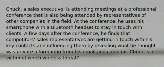 Chuck, a sales executive, is attending meetings at a professional conference that is also being attended by representatives of other companies in the field. At the conference, he uses his smartphone with a Bluetooth headset to stay in touch with clients. A few days after the conference, he finds that competitors' sales representatives are getting in touch with his key contacts and influencing them by revealing what he thought was private information from his email and calendar. Chuck is a victim of which wireless threat?