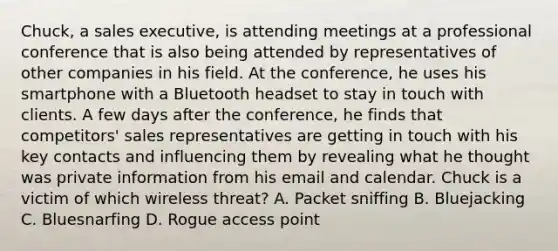 Chuck, a sales executive, is attending meetings at a professional conference that is also being attended by representatives of other companies in his field. At the conference, he uses his smartphone with a Bluetooth headset to stay in touch with clients. A few days after the conference, he finds that competitors' sales representatives are getting in touch with his key contacts and influencing them by revealing what he thought was private information from his email and calendar. Chuck is a victim of which wireless threat? A. Packet sniffing B. Bluejacking C. Bluesnarfing D. Rogue access point