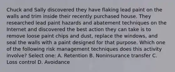 Chuck and Sally discovered they have flaking lead paint on the walls and trim inside their recently purchased house. They researched lead paint hazards and abatement techniques on the Internet and discovered the best action they can take is to remove loose paint chips and dust, replace the windows, and seal the walls with a paint designed for that purpose. Which one of the following risk management techniques does this activity involve? Select one: A. Retention B. Noninsurance transfer C. Loss control D. Avoidance