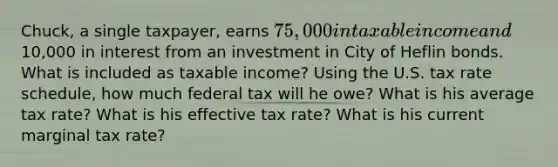 Chuck, a single taxpayer, earns 75,000 in taxable income and10,000 in interest from an investment in City of Heflin bonds. What is included as taxable income? Using the U.S. tax rate schedule, how much federal tax will he owe? What is his average tax rate? What is his effective tax rate? What is his current marginal tax rate?