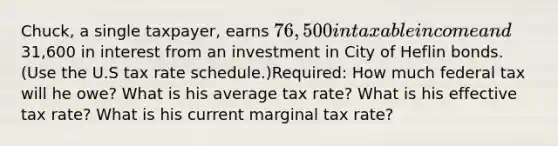 Chuck, a single taxpayer, earns 76,500 in taxable income and31,600 in interest from an investment in City of Heflin bonds. (Use the U.S tax rate schedule.)Required: How much federal tax will he owe? What is his average tax rate? What is his effective tax rate? What is his current marginal tax rate?