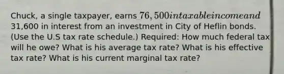 Chuck, a single taxpayer, earns 76,500 in taxable income and31,600 in interest from an investment in City of Heflin bonds. (Use the U.S tax rate schedule.) Required: How much federal tax will he owe? What is his average tax rate? What is his effective tax rate? What is his current marginal tax rate?