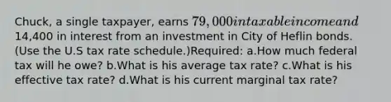 Chuck, a single taxpayer, earns 79,000 in taxable income and14,400 in interest from an investment in City of Heflin bonds. (Use the U.S tax rate schedule.)Required: a.How much federal tax will he owe? b.What is his average tax rate? c.What is his effective tax rate? d.What is his current marginal tax rate?