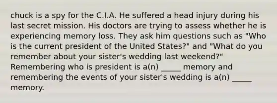 chuck is a spy for the C.I.A. He suffered a head injury during his last secret mission. His doctors are trying to assess whether he is experiencing memory loss. They ask him questions such as "Who is the current president of the United States?" and "What do you remember about your sister's wedding last weekend?" Remembering who is president is a(n) _____ memory and remembering the events of your sister's wedding is a(n) _____ memory.