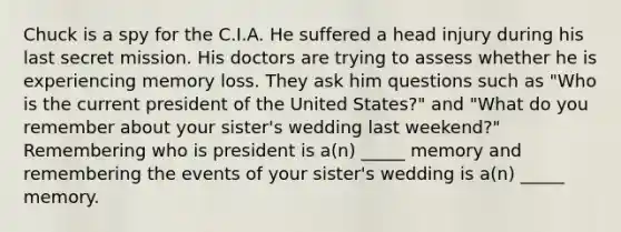 Chuck is a spy for the C.I.A. He suffered a head injury during his last secret mission. His doctors are trying to assess whether he is experiencing memory loss. They ask him questions such as "Who is the current president of the United States?" and "What do you remember about your sister's wedding last weekend?" Remembering who is president is a(n) _____ memory and remembering the events of your sister's wedding is a(n) _____ memory.