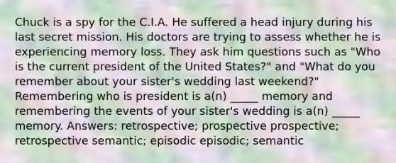 Chuck is a spy for the C.I.A. He suffered a head injury during his last secret mission. His doctors are trying to assess whether he is experiencing memory loss. They ask him questions such as "Who is the current president of the United States?" and "What do you remember about your sister's wedding last weekend?" Remembering who is president is a(n) _____ memory and remembering the events of your sister's wedding is a(n) _____ memory. Answers: retrospective; prospective prospective; retrospective semantic; episodic episodic; semantic