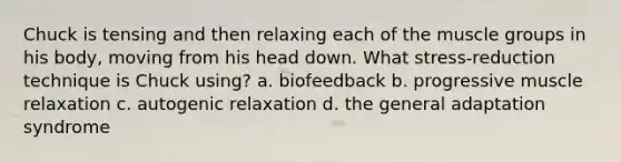 Chuck is tensing and then relaxing each of the muscle groups in his body, moving from his head down. What stress-reduction technique is Chuck using? a. biofeedback b. progressive muscle relaxation c. autogenic relaxation d. the general adaptation syndrome