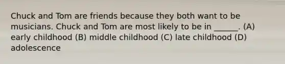 Chuck and Tom are friends because they both want to be musicians. Chuck and Tom are most likely to be in ______. (A) early childhood (B) middle childhood (C) late childhood (D) adolescence