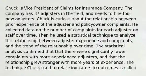 Chuck is Vice President of Claims for Insurance Company. The company has 37 adjusters in the field, and needs to hire four new adjusters. Chuck is curious about the relationship between prior experience of the adjuster and policyowner complaints. He collected data on the number of complaints for each adjuster on staff over time. Then he used a statistical technique to analyze the relationship between adjuster experience and complaints, and the trend of the relationship over time. The statistical analysis confirmed that that there were significantly fewer complaints with more experienced adjusters, and that the relationship grew stronger with more years of experience. The technique Chuck used to relate indicators to outcomes is called