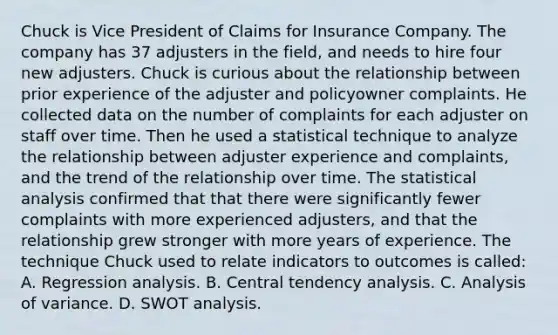 Chuck is Vice President of Claims for Insurance Company. The company has 37 adjusters in the field, and needs to hire four new adjusters. Chuck is curious about the relationship between prior experience of the adjuster and policyowner complaints. He collected data on the number of complaints for each adjuster on staff over time. Then he used a statistical technique to analyze the relationship between adjuster experience and complaints, and the trend of the relationship over time. The statistical analysis confirmed that that there were significantly fewer complaints with more experienced adjusters, and that the relationship grew stronger with more years of experience. The technique Chuck used to relate indicators to outcomes is called: A. Regression analysis. B. Central tendency analysis. C. Analysis of variance. D. SWOT analysis.