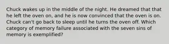 Chuck wakes up in the middle of the night. He dreamed that that he left the oven on, and he is now convinced that the oven is on. Chuck can't go back to sleep until he turns the oven off. Which category of memory failure associated with the seven sins of memory is exemplified?