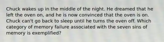 Chuck wakes up in the middle of the night. He dreamed that he left the oven on, and he is now convinced that the oven is on. Chuck can't go back to sleep until he turns the oven off. Which category of memory failure associated with the seven sins of memory is exemplified?