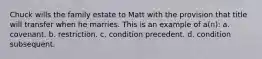 Chuck wills the family estate to Matt with the provision that title will transfer when he marries. This is an example of a(n): a. covenant. b. restriction. c. condition precedent. d. condition subsequent.