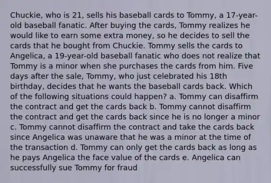 Chuckie, who is 21, sells his baseball cards to Tommy, a 17-year-old baseball fanatic. After buying the cards, Tommy realizes he would like to earn some extra money, so he decides to sell the cards that he bought from Chuckie. Tommy sells the cards to Angelica, a 19-year-old baseball fanatic who does not realize that Tommy is a minor when she purchases the cards from him. Five days after the sale, Tommy, who just celebrated his 18th birthday, decides that he wants the baseball cards back. Which of the following situations could happen? a. Tommy can disaffirm the contract and get the cards back b. Tommy cannot disaffirm the contract and get the cards back since he is no longer a minor c. Tommy cannot disaffirm the contract and take the cards back since Angelica was unaware that he was a minor at the time of the transaction d. Tommy can only get the cards back as long as he pays Angelica the face value of the cards e. Angelica can successfully sue Tommy for fraud