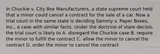 In Chuckie v. City Box Manufacturers, a state supreme court held that a minor could cancel a contract for the sale of a car. Now a trial court in the same state is deciding Sammy v. Paper Boxes, Inc., a case with similar facts. Under the doctrine of stare decisis, the trial court is likely to A. disregard the Chuckie case B. require the minor to fulfill the contract C. allow the minor to cancel the contract D. order the minor to cancel the contract