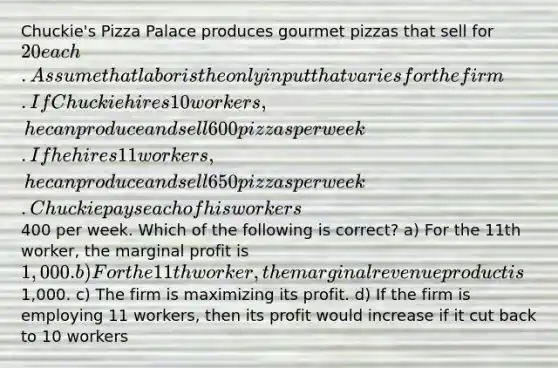 Chuckie's Pizza Palace produces gourmet pizzas that sell for 20 each. Assume that labor is the only input that varies for the firm. If Chuckie hires 10 workers, he can produce and sell 600 pizzas per week. If he hires 11 workers, he can produce and sell 650 pizzas per week. Chuckie pays each of his workers400 per week. Which of the following is correct? a) For the 11th worker, the marginal profit is 1,000. b) For the 11th worker, the marginal revenue product is1,000. c) The firm is maximizing its profit. d) If the firm is employing 11 workers, then its profit would increase if it cut back to 10 workers