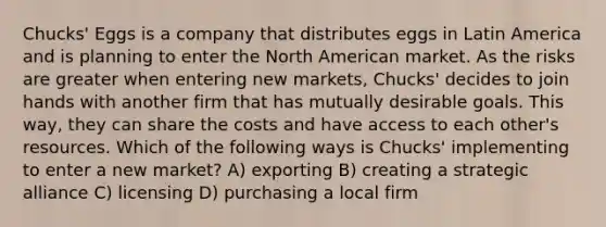 Chucks' Eggs is a company that distributes eggs in Latin America and is planning to enter the North American market. As the risks are greater when entering new markets, Chucks' decides to join hands with another firm that has mutually desirable goals. This way, they can share the costs and have access to each other's resources. Which of the following ways is Chucks' implementing to enter a new market? A) exporting B) creating a strategic alliance C) licensing D) purchasing a local firm