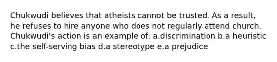 Chukwudi believes that atheists cannot be trusted. As a result, he refuses to hire anyone who does not regularly attend church. Chukwudi's action is an example of: a.discrimination b.a heuristic c.the self-serving bias d.a stereotype e.a prejudice