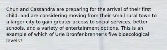 Chun and Cassandra are preparing for the arrival of their first child, and are considering moving from their small rural town to a larger city to gain greater access to social services, better schools, and a variety of entertainment options. This is an example of which of Urie Bronfenbrenner's five bioecological levels?