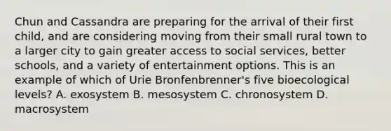 Chun and Cassandra are preparing for the arrival of their first child, and are considering moving from their small rural town to a larger city to gain greater access to social services, better schools, and a variety of entertainment options. This is an example of which of Urie Bronfenbrenner's five bioecological levels? A. exosystem B. mesosystem C. chronosystem D. macrosystem