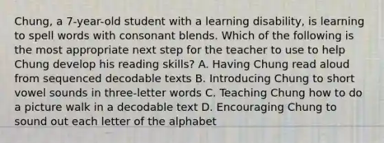 Chung, a 7-year-old student with a learning disability, is learning to spell words with consonant blends. Which of the following is the most appropriate next step for the teacher to use to help Chung develop his reading skills? A. Having Chung read aloud from sequenced decodable texts B. Introducing Chung to short vowel sounds in three-letter words C. Teaching Chung how to do a picture walk in a decodable text D. Encouraging Chung to sound out each letter of the alphabet