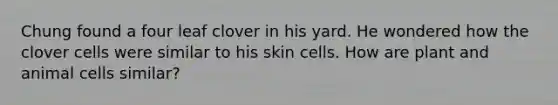 Chung found a four leaf clover in his yard. He wondered how the clover cells were similar to his skin cells. How are plant and animal cells similar?