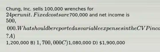 Chung, Inc. sells 100,000 wrenches for 24 per unit. Fixed costs are700,000 and net income is 500,000. What should be reported as variable expenses in the CVP <a href='https://www.questionai.com/knowledge/kCPMsnOwdm-income-statement' class='anchor-knowledge'>income statement</a>? A)1,200,000 B) 1,700,000 C)1,080,000 D) 1,900,000