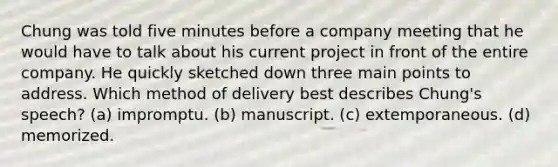 Chung was told five minutes before a company meeting that he would have to talk about his current project in front of the entire company. He quickly sketched down three main points to address. Which method of delivery best describes Chung's speech? (a) impromptu. (b) manuscript. (c) extemporaneous. (d) memorized.