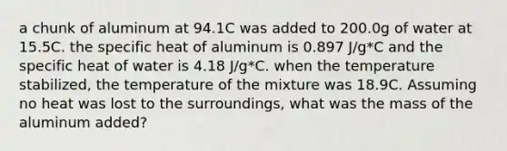 a chunk of aluminum at 94.1C was added to 200.0g of water at 15.5C. the specific heat of aluminum is 0.897 J/g*C and the specific heat of water is 4.18 J/g*C. when the temperature stabilized, the temperature of the mixture was 18.9C. Assuming no heat was lost to the surroundings, what was the mass of the aluminum added?