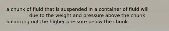 a chunk of fluid that is suspended in a container of fluid will _________ due to the weight and pressure above the chunk balancing out the higher pressure below the chunk