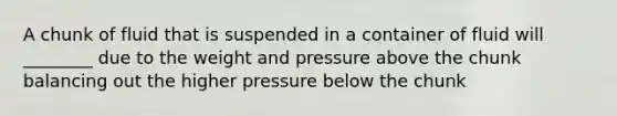 A chunk of fluid that is suspended in a container of fluid will ________ due to the weight and pressure above the chunk balancing out the higher pressure below the chunk