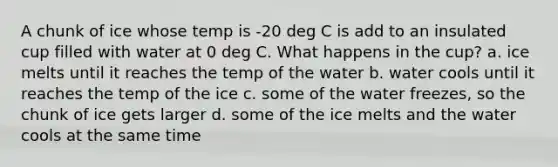 A chunk of ice whose temp is -20 deg C is add to an insulated cup filled with water at 0 deg C. What happens in the cup? a. ice melts until it reaches the temp of the water b. water cools until it reaches the temp of the ice c. some of the water freezes, so the chunk of ice gets larger d. some of the ice melts and the water cools at the same time