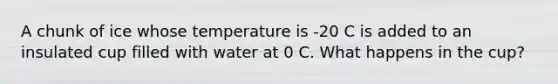 A chunk of ice whose temperature is -20 C is added to an insulated cup filled with water at 0 C. What happens in the cup?