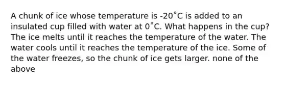 A chunk of ice whose temperature is -20˚C is added to an insulated cup filled with water at 0˚C. What happens in the cup? The ice melts until it reaches the temperature of the water. The water cools until it reaches the temperature of the ice. Some of the water freezes, so the chunk of ice gets larger. none of the above