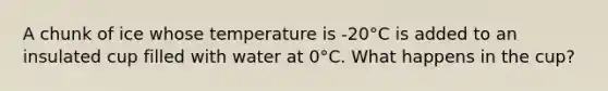 A chunk of ice whose temperature is -20°C is added to an insulated cup filled with water at 0°C. What happens in the cup?