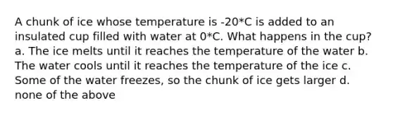 A chunk of ice whose temperature is -20*C is added to an insulated cup filled with water at 0*C. What happens in the cup? a. The ice melts until it reaches the temperature of the water b. The water cools until it reaches the temperature of the ice c. Some of the water freezes, so the chunk of ice gets larger d. none of the above