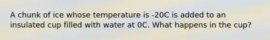 A chunk of ice whose temperature is -20C is added to an insulated cup filled with water at 0C. What happens in the cup?