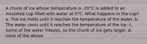 A chunk of ice whose temperature is -20°C is added to an insulated cup filled with water at 0°C. What happens in the cup? a. The ice melts until it reaches the temperature of the water. b. The water cools until it reaches the temperature of the ice. c. Some of the water freezes, so the chunk of ice gets larger. d. none of the above