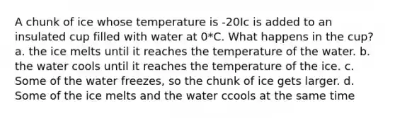 A chunk of ice whose temperature is -20Ic is added to an insulated cup filled with water at 0*C. What happens in the cup? a. the ice melts until it reaches the temperature of the water. b. the water cools until it reaches the temperature of the ice. c. Some of the water freezes, so the chunk of ice gets larger. d. Some of the ice melts and the water ccools at the same time