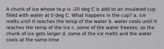 A chunk of ice whose te,p is -20 deg C is add to an insulated cup filled with water at 0 deg C. What happens in the cup? a. ice melts until it reaches the temp of the water b. water cools until it reaches the temp of the ice c. some of the water freezes, so the chunk of ice gets larger d. some of the ice melts and the water cools at the same time