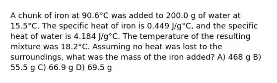 A chunk of iron at 90.6°C was added to 200.0 g of water at 15.5°C. The specific heat of iron is 0.449 J/g°C, and the specific heat of water is 4.184 J/g°C. The temperature of the resulting mixture was 18.2°C. Assuming no heat was lost to the surroundings, what was the mass of the iron added? A) 468 g B) 55.5 g C) 66.9 g D) 69.5 g