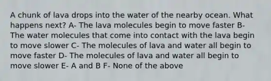 A chunk of lava drops into the water of the nearby ocean. What happens next? A- The lava molecules begin to move faster B- The water molecules that come into contact with the lava begin to move slower C- The molecules of lava and water all begin to move faster D- The molecules of lava and water all begin to move slower E- A and B F- None of the above