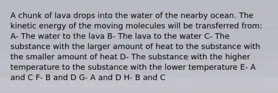 A chunk of lava drops into the water of the nearby ocean. The kinetic energy of the moving molecules will be transferred from: A- The water to the lava B- The lava to the water C- The substance with the larger amount of heat to the substance with the smaller amount of heat D- The substance with the higher temperature to the substance with the lower temperature E- A and C F- B and D G- A and D H- B and C